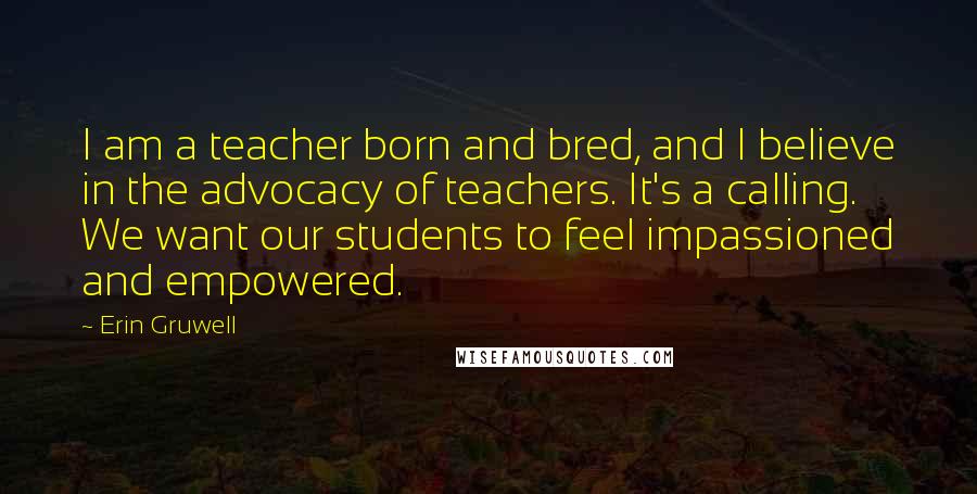 Erin Gruwell Quotes: I am a teacher born and bred, and I believe in the advocacy of teachers. It's a calling. We want our students to feel impassioned and empowered.