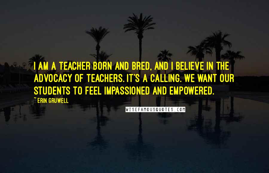 Erin Gruwell Quotes: I am a teacher born and bred, and I believe in the advocacy of teachers. It's a calling. We want our students to feel impassioned and empowered.