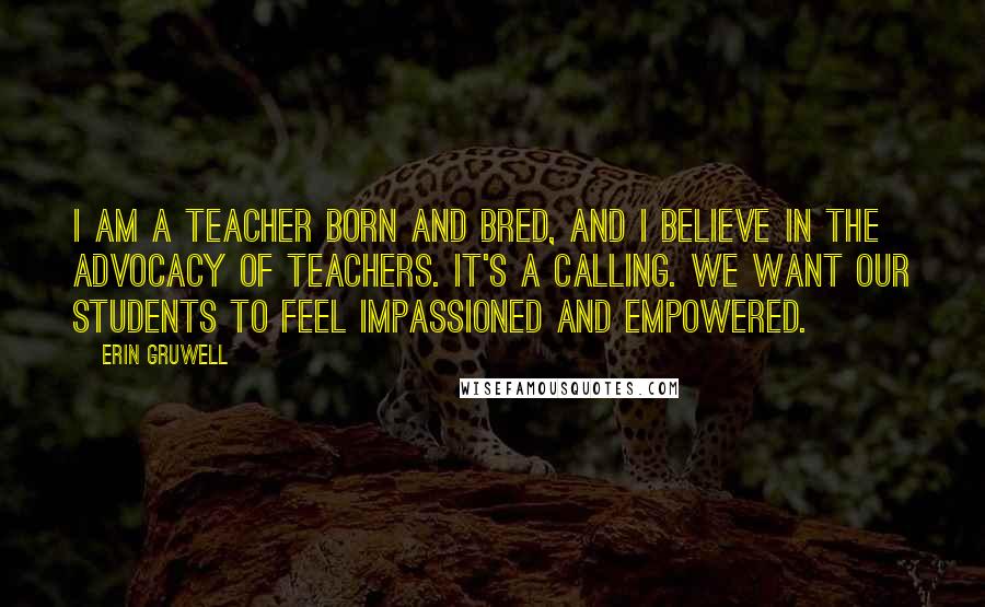 Erin Gruwell Quotes: I am a teacher born and bred, and I believe in the advocacy of teachers. It's a calling. We want our students to feel impassioned and empowered.