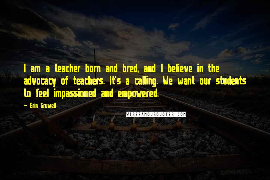 Erin Gruwell Quotes: I am a teacher born and bred, and I believe in the advocacy of teachers. It's a calling. We want our students to feel impassioned and empowered.