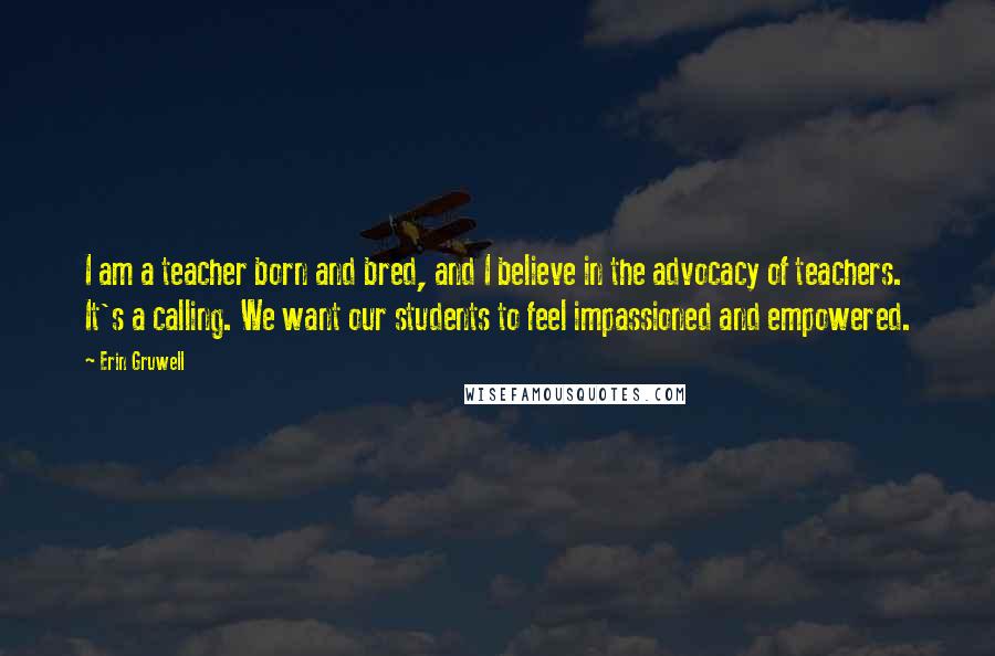 Erin Gruwell Quotes: I am a teacher born and bred, and I believe in the advocacy of teachers. It's a calling. We want our students to feel impassioned and empowered.