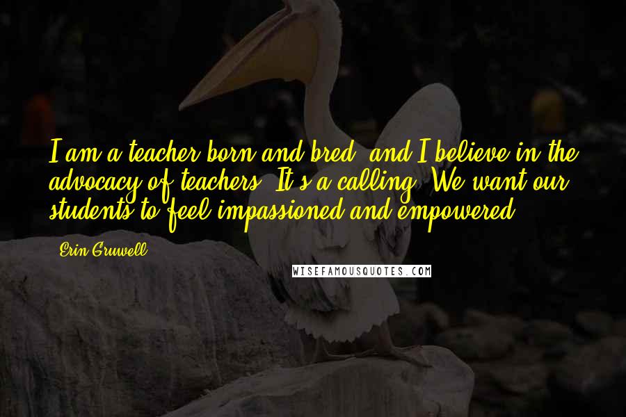 Erin Gruwell Quotes: I am a teacher born and bred, and I believe in the advocacy of teachers. It's a calling. We want our students to feel impassioned and empowered.