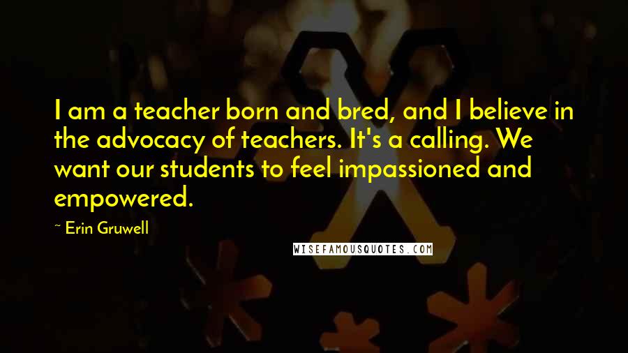 Erin Gruwell Quotes: I am a teacher born and bred, and I believe in the advocacy of teachers. It's a calling. We want our students to feel impassioned and empowered.