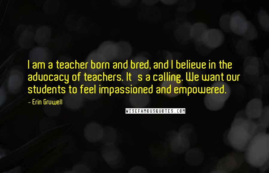 Erin Gruwell Quotes: I am a teacher born and bred, and I believe in the advocacy of teachers. It's a calling. We want our students to feel impassioned and empowered.