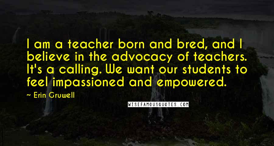 Erin Gruwell Quotes: I am a teacher born and bred, and I believe in the advocacy of teachers. It's a calling. We want our students to feel impassioned and empowered.