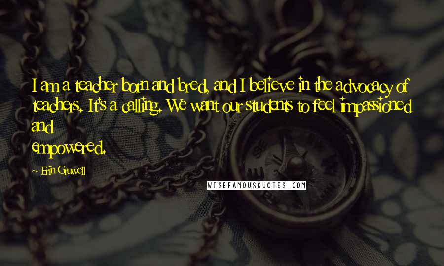 Erin Gruwell Quotes: I am a teacher born and bred, and I believe in the advocacy of teachers. It's a calling. We want our students to feel impassioned and empowered.