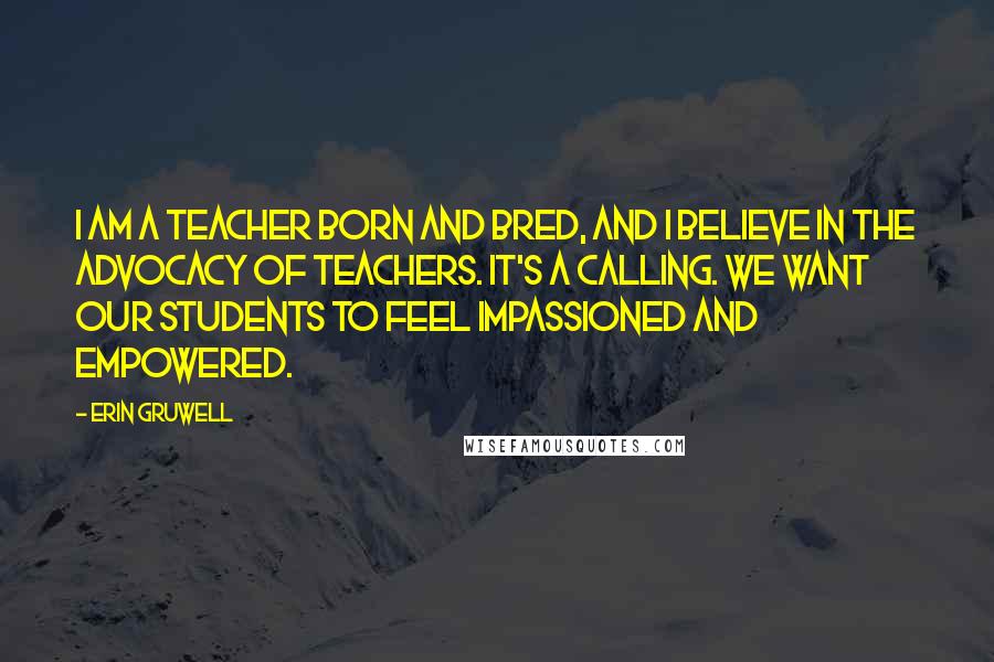 Erin Gruwell Quotes: I am a teacher born and bred, and I believe in the advocacy of teachers. It's a calling. We want our students to feel impassioned and empowered.