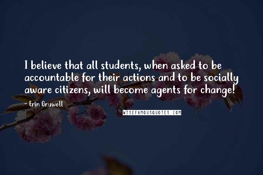 Erin Gruwell Quotes: I believe that all students, when asked to be accountable for their actions and to be socially aware citizens, will become agents for change!