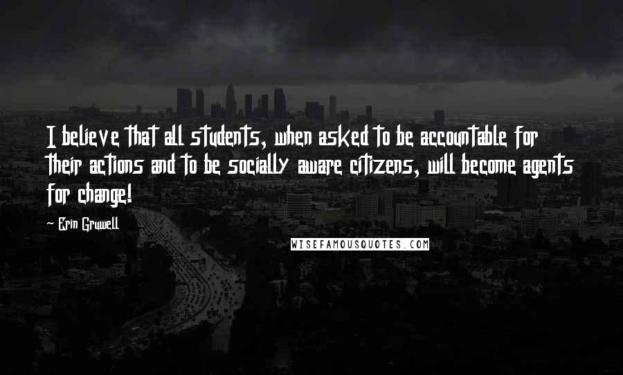 Erin Gruwell Quotes: I believe that all students, when asked to be accountable for their actions and to be socially aware citizens, will become agents for change!