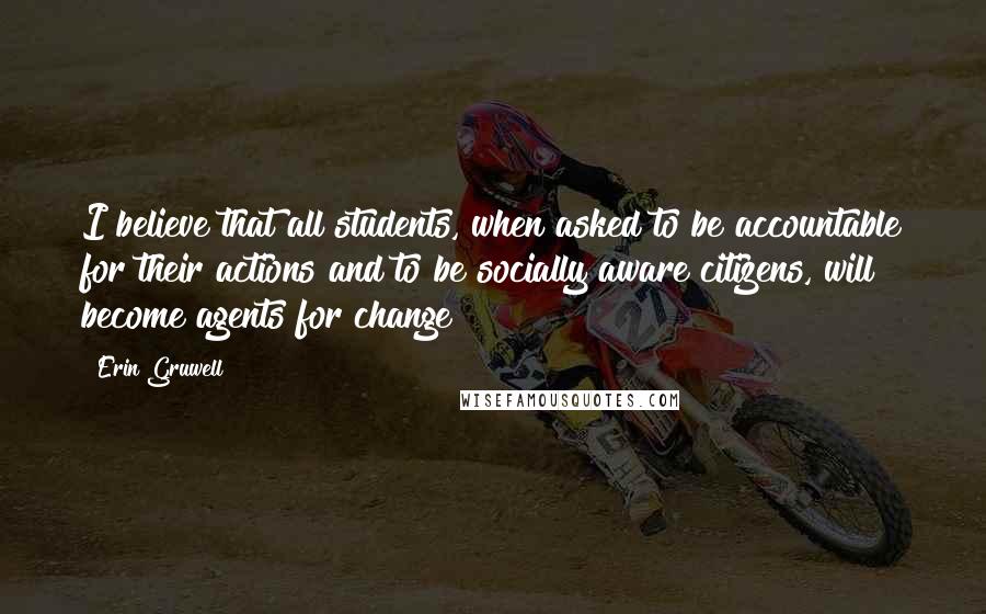 Erin Gruwell Quotes: I believe that all students, when asked to be accountable for their actions and to be socially aware citizens, will become agents for change!