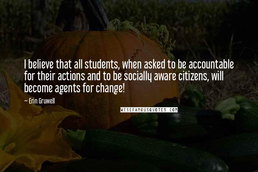 Erin Gruwell Quotes: I believe that all students, when asked to be accountable for their actions and to be socially aware citizens, will become agents for change!