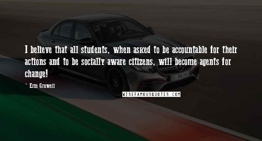 Erin Gruwell Quotes: I believe that all students, when asked to be accountable for their actions and to be socially aware citizens, will become agents for change!