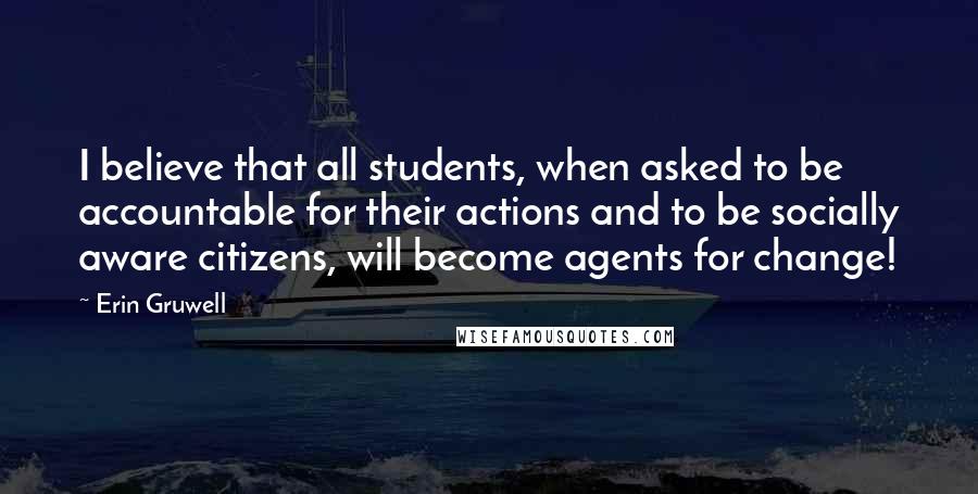 Erin Gruwell Quotes: I believe that all students, when asked to be accountable for their actions and to be socially aware citizens, will become agents for change!