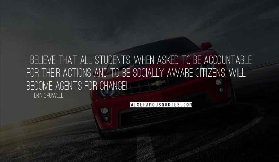 Erin Gruwell Quotes: I believe that all students, when asked to be accountable for their actions and to be socially aware citizens, will become agents for change!