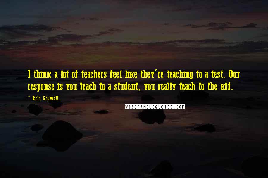 Erin Gruwell Quotes: I think a lot of teachers feel like they're teaching to a test. Our response is you teach to a student, you really teach to the kid.