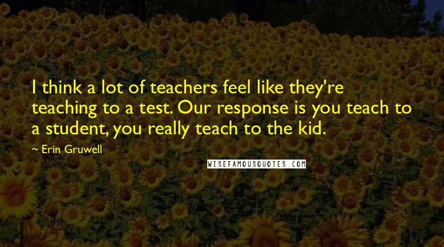 Erin Gruwell Quotes: I think a lot of teachers feel like they're teaching to a test. Our response is you teach to a student, you really teach to the kid.