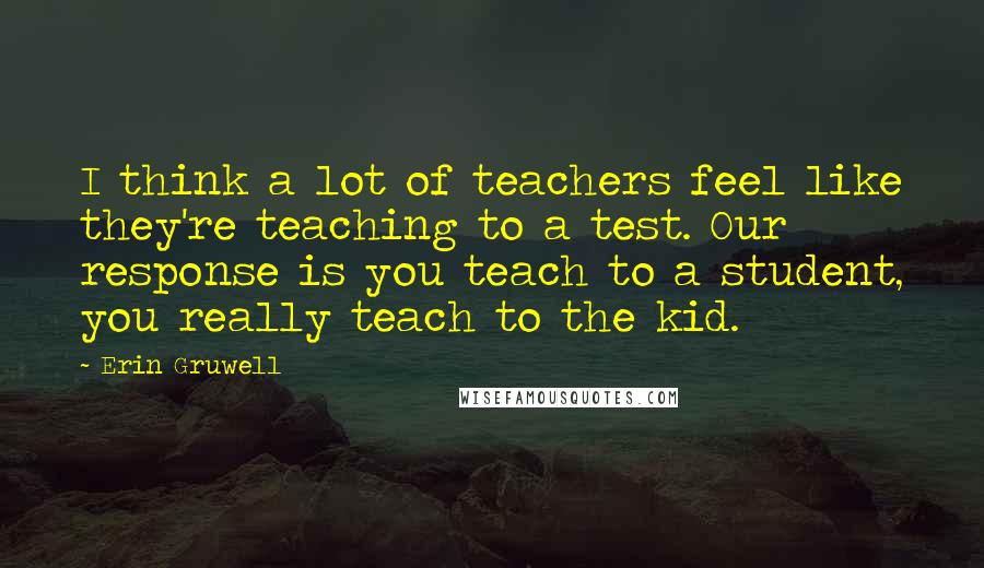 Erin Gruwell Quotes: I think a lot of teachers feel like they're teaching to a test. Our response is you teach to a student, you really teach to the kid.