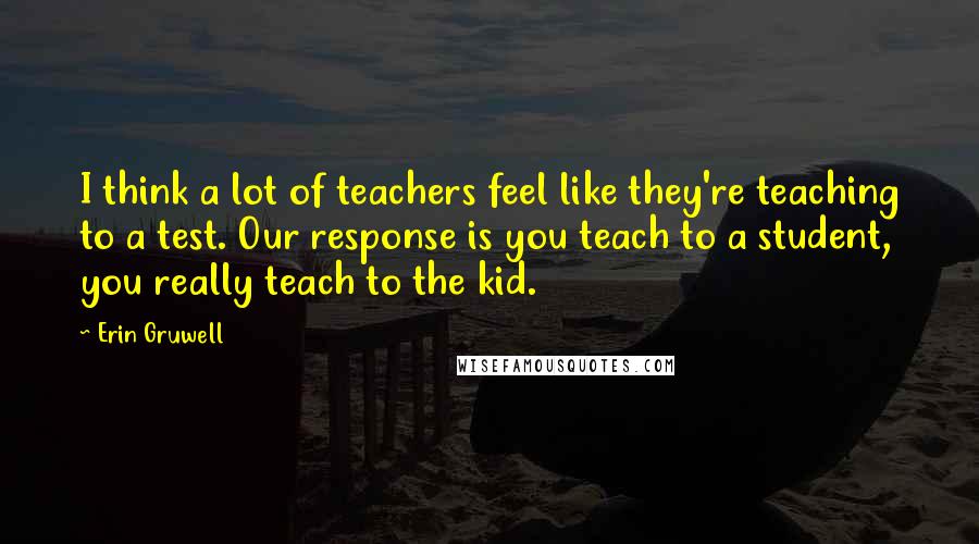 Erin Gruwell Quotes: I think a lot of teachers feel like they're teaching to a test. Our response is you teach to a student, you really teach to the kid.
