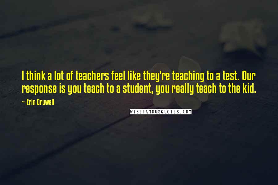 Erin Gruwell Quotes: I think a lot of teachers feel like they're teaching to a test. Our response is you teach to a student, you really teach to the kid.