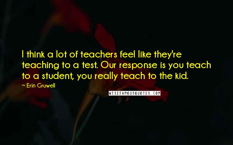 Erin Gruwell Quotes: I think a lot of teachers feel like they're teaching to a test. Our response is you teach to a student, you really teach to the kid.