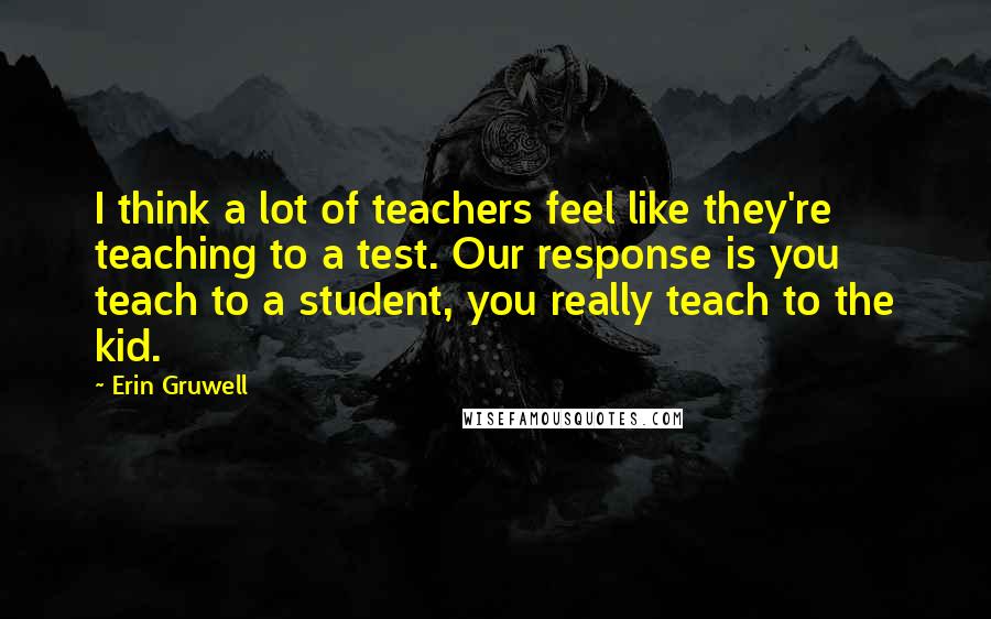 Erin Gruwell Quotes: I think a lot of teachers feel like they're teaching to a test. Our response is you teach to a student, you really teach to the kid.
