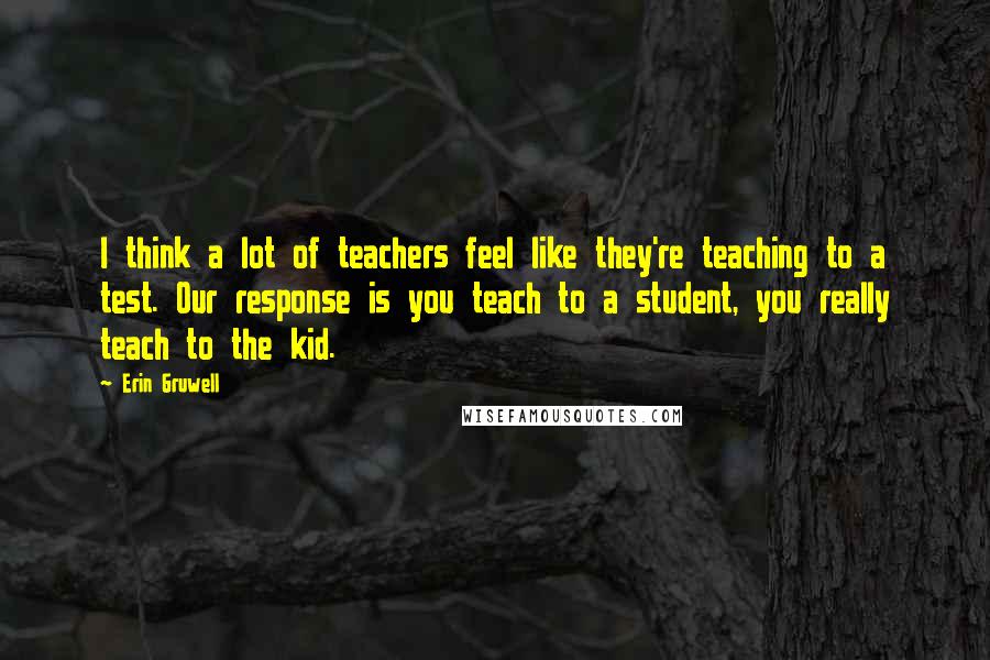 Erin Gruwell Quotes: I think a lot of teachers feel like they're teaching to a test. Our response is you teach to a student, you really teach to the kid.