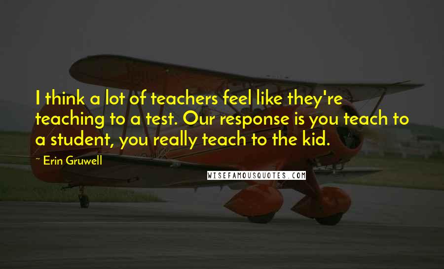 Erin Gruwell Quotes: I think a lot of teachers feel like they're teaching to a test. Our response is you teach to a student, you really teach to the kid.