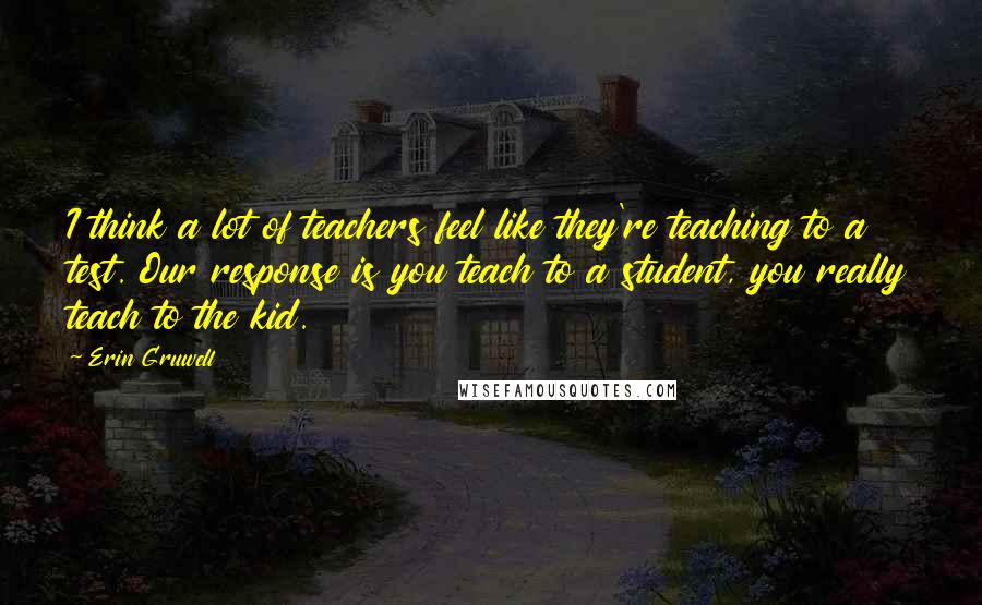 Erin Gruwell Quotes: I think a lot of teachers feel like they're teaching to a test. Our response is you teach to a student, you really teach to the kid.