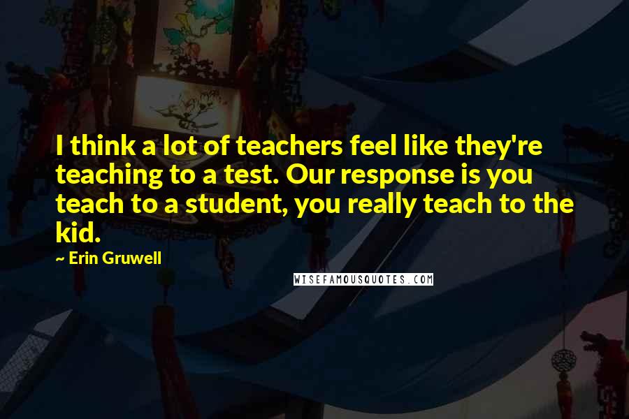 Erin Gruwell Quotes: I think a lot of teachers feel like they're teaching to a test. Our response is you teach to a student, you really teach to the kid.