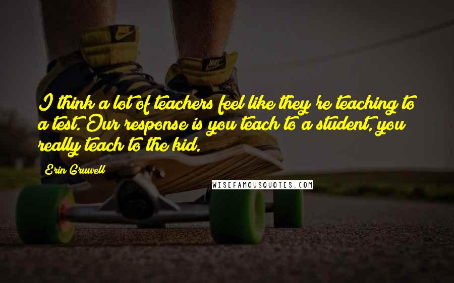 Erin Gruwell Quotes: I think a lot of teachers feel like they're teaching to a test. Our response is you teach to a student, you really teach to the kid.