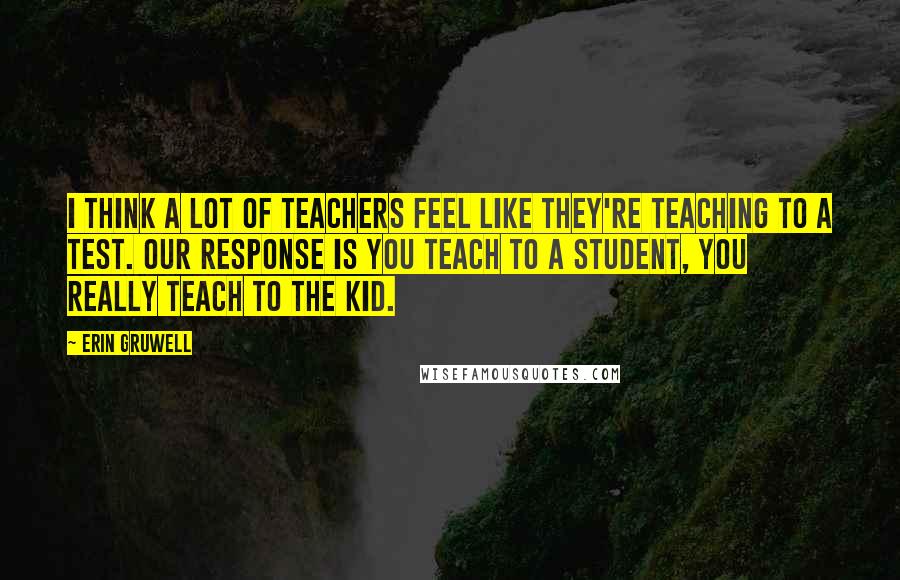 Erin Gruwell Quotes: I think a lot of teachers feel like they're teaching to a test. Our response is you teach to a student, you really teach to the kid.