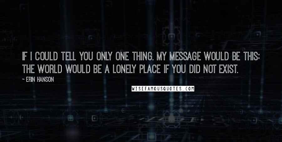 Erin Hanson Quotes: If I could tell you only one thing. My message would be this: The world would be a lonely place if you did not exist.