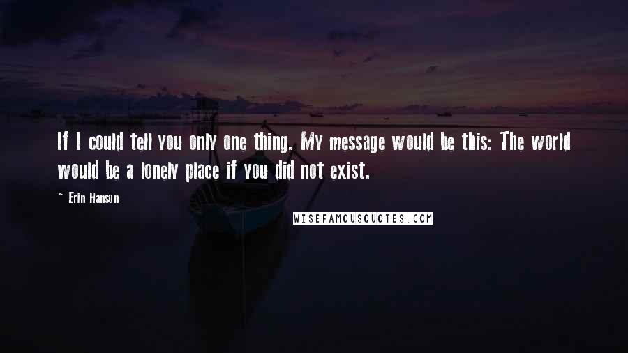 Erin Hanson Quotes: If I could tell you only one thing. My message would be this: The world would be a lonely place if you did not exist.