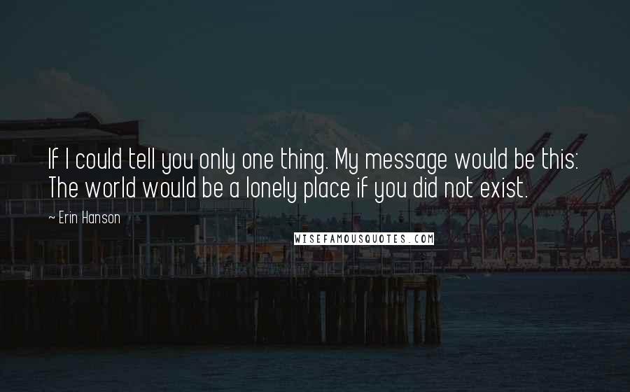 Erin Hanson Quotes: If I could tell you only one thing. My message would be this: The world would be a lonely place if you did not exist.