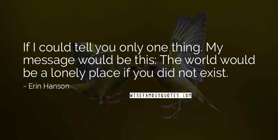 Erin Hanson Quotes: If I could tell you only one thing. My message would be this: The world would be a lonely place if you did not exist.