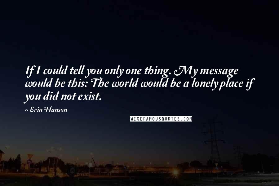 Erin Hanson Quotes: If I could tell you only one thing. My message would be this: The world would be a lonely place if you did not exist.