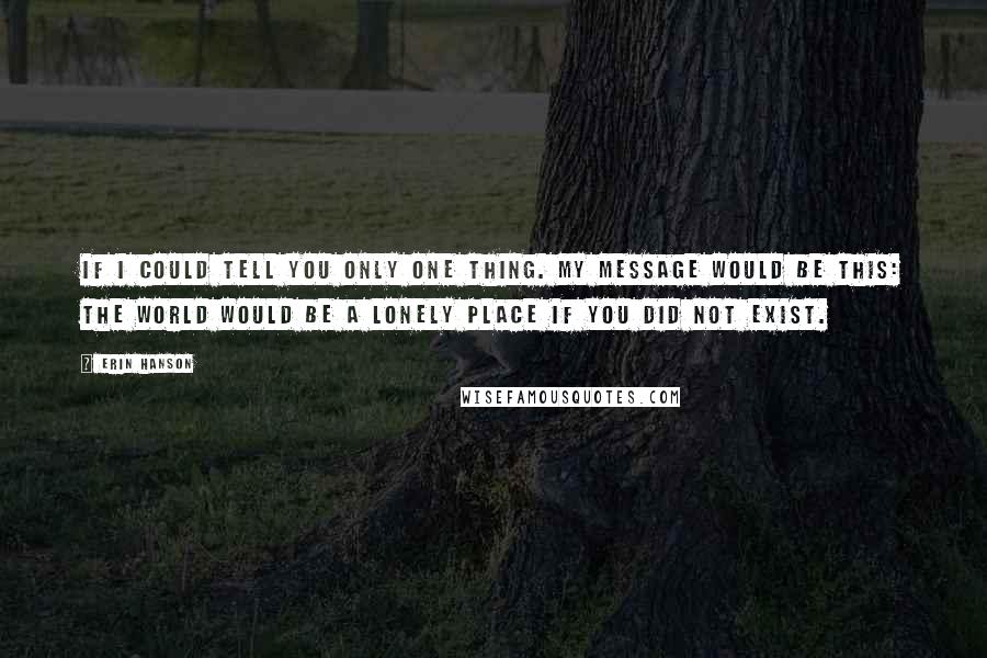 Erin Hanson Quotes: If I could tell you only one thing. My message would be this: The world would be a lonely place if you did not exist.