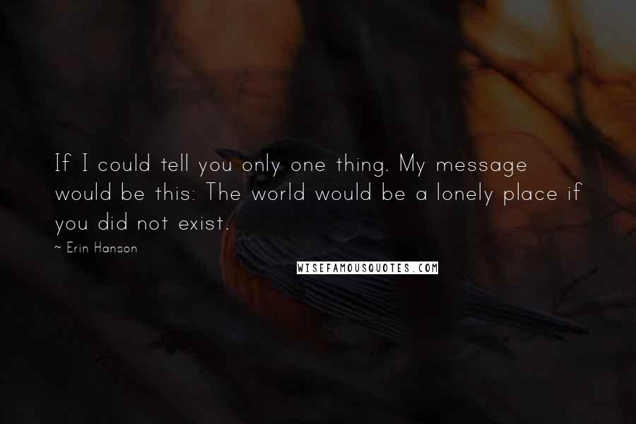 Erin Hanson Quotes: If I could tell you only one thing. My message would be this: The world would be a lonely place if you did not exist.