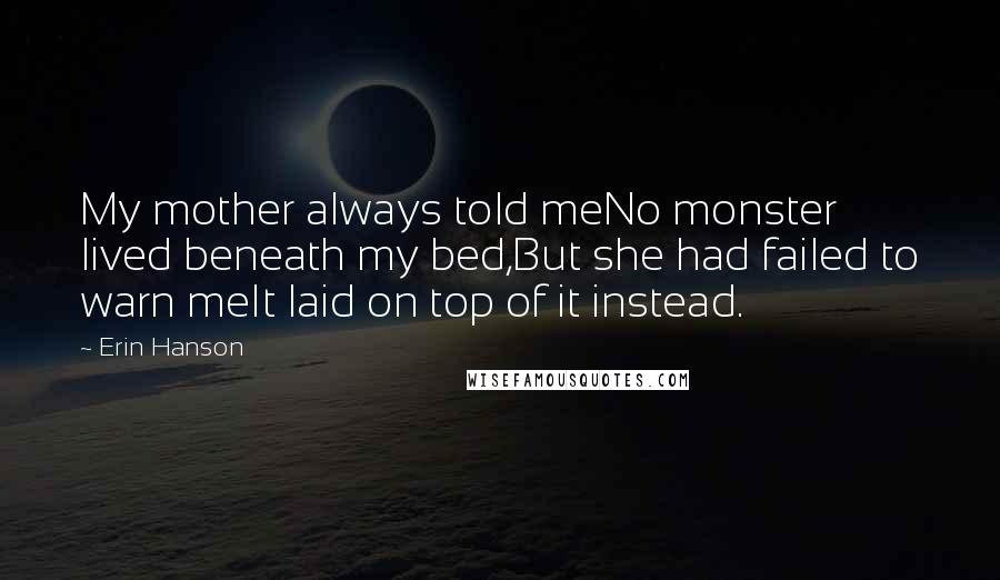 Erin Hanson Quotes: My mother always told meNo monster lived beneath my bed,But she had failed to warn meIt laid on top of it instead.