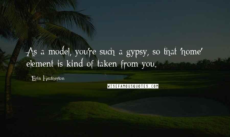 Erin Heatherton Quotes: As a model, you're such a gypsy, so that 'home' element is kind of taken from you.