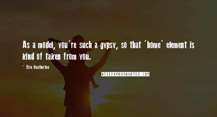 Erin Heatherton Quotes: As a model, you're such a gypsy, so that 'home' element is kind of taken from you.