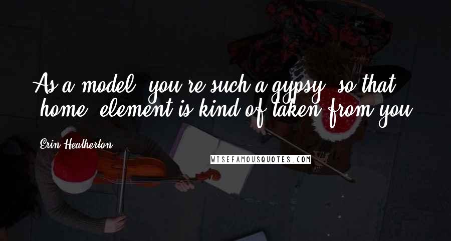 Erin Heatherton Quotes: As a model, you're such a gypsy, so that 'home' element is kind of taken from you.