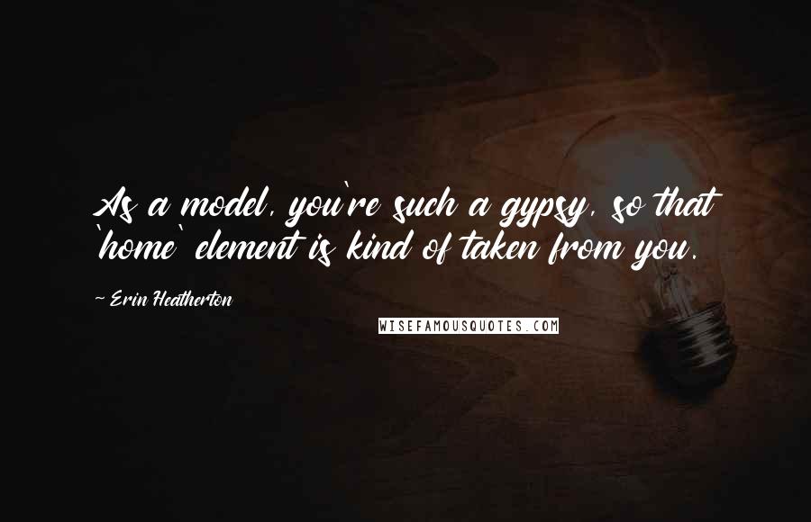 Erin Heatherton Quotes: As a model, you're such a gypsy, so that 'home' element is kind of taken from you.