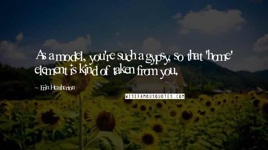 Erin Heatherton Quotes: As a model, you're such a gypsy, so that 'home' element is kind of taken from you.