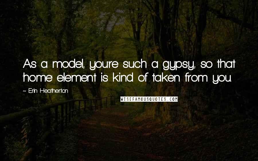 Erin Heatherton Quotes: As a model, you're such a gypsy, so that 'home' element is kind of taken from you.