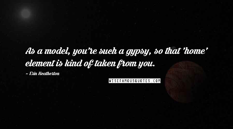 Erin Heatherton Quotes: As a model, you're such a gypsy, so that 'home' element is kind of taken from you.