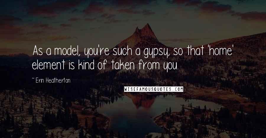 Erin Heatherton Quotes: As a model, you're such a gypsy, so that 'home' element is kind of taken from you.