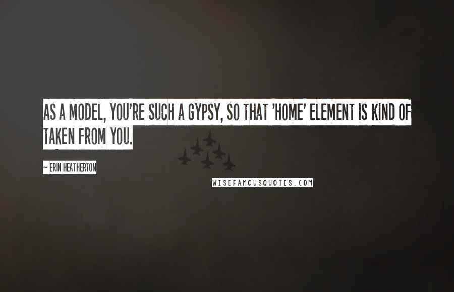 Erin Heatherton Quotes: As a model, you're such a gypsy, so that 'home' element is kind of taken from you.