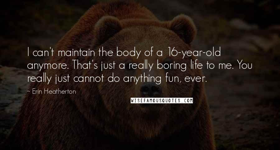 Erin Heatherton Quotes: I can't maintain the body of a 16-year-old anymore. That's just a really boring life to me. You really just cannot do anything fun, ever.