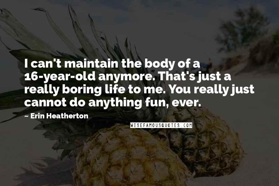 Erin Heatherton Quotes: I can't maintain the body of a 16-year-old anymore. That's just a really boring life to me. You really just cannot do anything fun, ever.